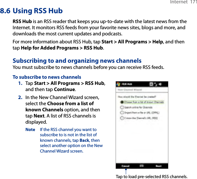 Internet  1718.6 Using RSS HubRSS Hub is an RSS reader that keeps you up-to-date with the latest news from the Internet. It monitors RSS feeds from your favorite news sites, blogs and more, and downloads the most current updates and podcasts.For more information about RSS Hub, tap Start &gt; All Programs &gt; Help, and then tap Help for Added Programs &gt; RSS Hub.Subscribing to and organizing news channelsYou must subscribe to news channels before you can receive RSS feeds.To subscribe to news channels1.  Tap Start &gt; All Programs &gt; RSS Hub, and then tap Continue.2.  In the New Channel Wizard screen, select the Choose from a list of known Channels option, and then tap Next. A list of RSS channels is displayed.Note  If the RSS channel you want to subscribe to is not in the list of known channels, tap Back, then select another option on the New Channel Wizard screen.Tap to load pre-selected RSS channels.
