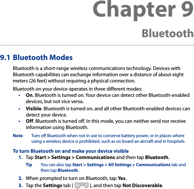 Chapter 9   Bluetooth9.1 Bluetooth ModesBluetooth is a short-range wireless communications technology. Devices with Bluetooth capabilities can exchange information over a distance of about eight meters (26 feet) without requiring a physical connection.Bluetooth on your device operates in three different modes:•  On. Bluetooth is turned on. Your device can detect other Bluetooth-enabled devices, but not vice versa.•  Visible. Bluetooth is turned on, and all other Bluetooth-enabled devices can detect your device.•  Off. Bluetooth is turned off. In this mode, you can neither send nor receive information using Bluetooth.Note  Turn off Bluetooth when not in use to conserve battery power, or in places where using a wireless device is prohibited, such as on board an aircraft and in hospitals.To turn Bluetooth on and make your device visible1.  Tap Start &gt; Settings &gt; Communications and then tap Bluetooth.Tip  You can also tap Start &gt; Settings &gt; All Settings &gt; Communications tab and then tap Bluetooth.2.  When prompted to turn on Bluetooth, tap Yes.3.  Tap the Settings tab (   ), and then tap Not Discoverable.