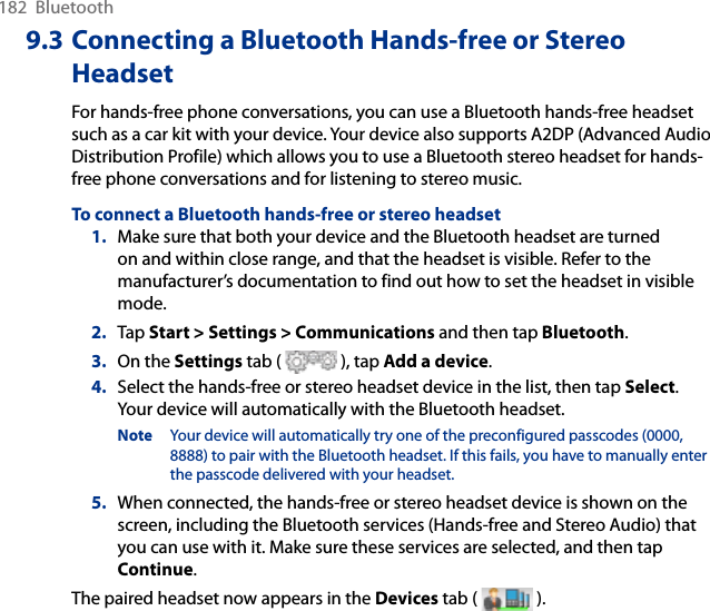 182  Bluetooth9.3 Connecting a Bluetooth Hands-free or Stereo HeadsetFor hands-free phone conversations, you can use a Bluetooth hands-free headset such as a car kit with your device. Your device also supports A2DP (Advanced Audio Distribution Profile) which allows you to use a Bluetooth stereo headset for hands-free phone conversations and for listening to stereo music.To connect a Bluetooth hands-free or stereo headset1.  Make sure that both your device and the Bluetooth headset are turned on and within close range, and that the headset is visible. Refer to the manufacturer’s documentation to find out how to set the headset in visible mode.2.  Tap Start &gt; Settings &gt; Communications and then tap Bluetooth.3.  On the Settings tab (   ), tap Add a device.4.  Select the hands-free or stereo headset device in the list, then tap Select.  Your device will automatically with the Bluetooth headset.Note  Your device will automatically try one of the preconfigured passcodes (0000, 8888) to pair with the Bluetooth headset. If this fails, you have to manually enter the passcode delivered with your headset.5.  When connected, the hands-free or stereo headset device is shown on the screen, including the Bluetooth services (Hands-free and Stereo Audio) that you can use with it. Make sure these services are selected, and then tap Continue.The paired headset now appears in the Devices tab (   ).