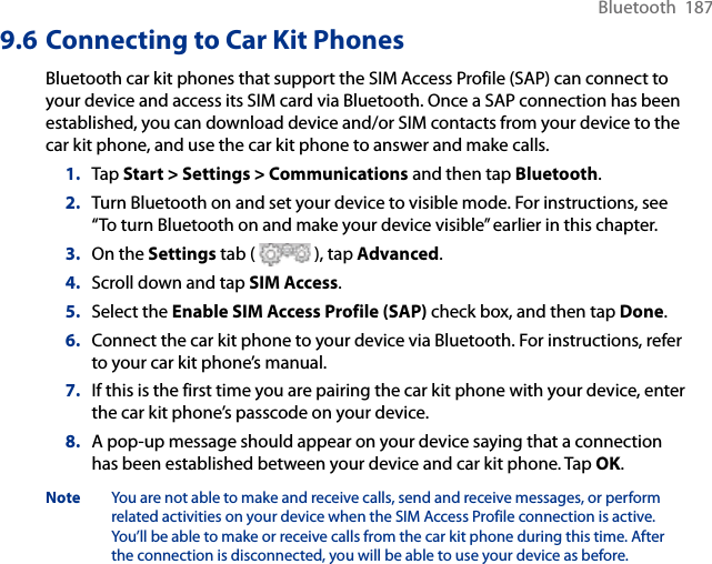 Bluetooth  1879.6 Connecting to Car Kit PhonesBluetooth car kit phones that support the SIM Access Profile (SAP) can connect to your device and access its SIM card via Bluetooth. Once a SAP connection has been established, you can download device and/or SIM contacts from your device to the car kit phone, and use the car kit phone to answer and make calls.1.  Tap Start &gt; Settings &gt; Communications and then tap Bluetooth.2.  Turn Bluetooth on and set your device to visible mode. For instructions, see “To turn Bluetooth on and make your device visible” earlier in this chapter.3.  On the Settings tab (   ), tap Advanced.4.  Scroll down and tap SIM Access.5.  Select the Enable SIM Access Profile (SAP) check box, and then tap Done.6.  Connect the car kit phone to your device via Bluetooth. For instructions, refer to your car kit phone’s manual.7.  If this is the first time you are pairing the car kit phone with your device, enter the car kit phone’s passcode on your device.8.  A pop-up message should appear on your device saying that a connection has been established between your device and car kit phone. Tap OK.Note  You are not able to make and receive calls, send and receive messages, or perform related activities on your device when the SIM Access Profile connection is active. You’ll be able to make or receive calls from the car kit phone during this time. After the connection is disconnected, you will be able to use your device as before.