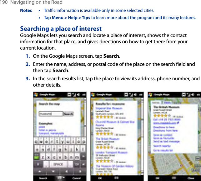 190  Navigating on the RoadNotes •  Traffic information is available only in some selected cities.  •  Tap Menu &gt; Help &gt; Tips to learn more about the program and its many features.Searching a place of interestGoogle Maps lets you search and locate a place of interest, shows the contact information for that place, and gives directions on how to get there from your current location.1.  On the Google Maps screen, tap Search.2.  Enter the name, address, or postal code of the place on the search field and then tap Search.3.  In the search results list, tap the place to view its address, phone number, and other details.