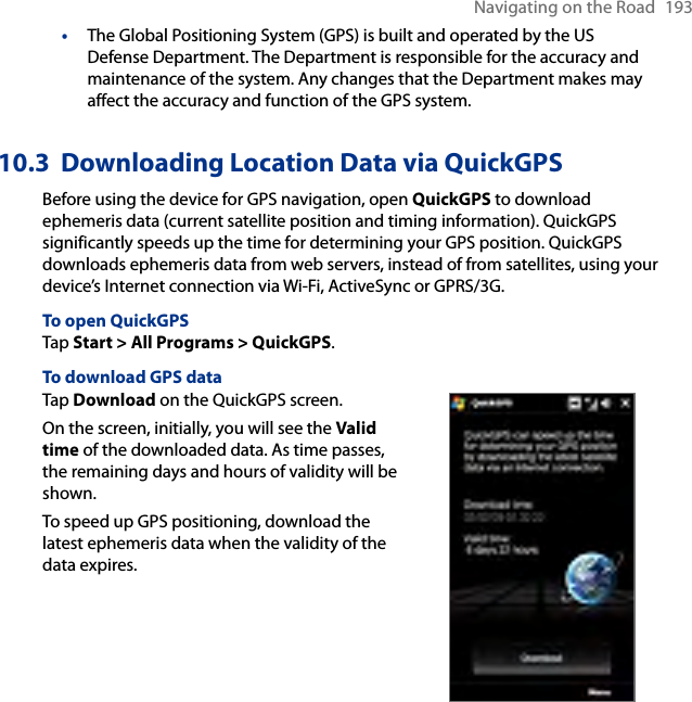 Navigating on the Road  193•  The Global Positioning System (GPS) is built and operated by the US Defense Department. The Department is responsible for the accuracy and maintenance of the system. Any changes that the Department makes may affect the accuracy and function of the GPS system.10.3  Downloading Location Data via QuickGPSBefore using the device for GPS navigation, open QuickGPS to download ephemeris data (current satellite position and timing information). QuickGPS significantly speeds up the time for determining your GPS position. QuickGPS downloads ephemeris data from web servers, instead of from satellites, using your device’s Internet connection via Wi-Fi, ActiveSync or GPRS/3G.To open QuickGPSTap Start &gt; All Programs &gt; QuickGPS.To download GPS dataTap Download on the QuickGPS screen.On the screen, initially, you will see the Valid time of the downloaded data. As time passes, the remaining days and hours of validity will be shown.To speed up GPS positioning, download the latest ephemeris data when the validity of the data expires.