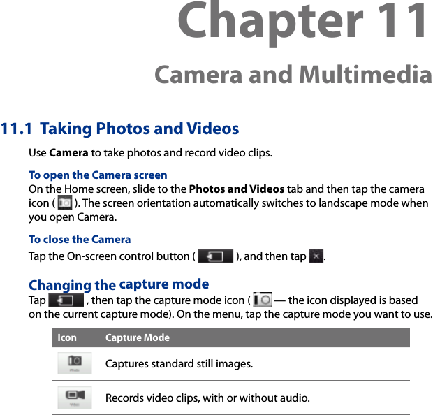 Chapter 11   Camera and Multimedia11.1  Taking Photos and VideosUse Camera to take photos and record video clips.To open the Camera screenOn the Home screen, slide to the Photos and Videos tab and then tap the camera icon (   ). The screen orientation automatically switches to landscape mode when you open Camera.To close the CameraTap the On-screen control button (   ), and then tap  .Changing the capture modeTap   , then tap the capture mode icon (   — the icon displayed is based on the current capture mode). On the menu, tap the capture mode you want to use.Icon Capture ModeCaptures standard still images.Records video clips, with or without audio.
