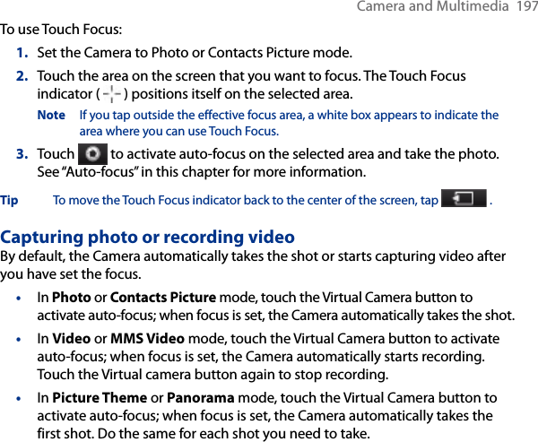 Camera and Multimedia  197To use Touch Focus:1.  Set the Camera to Photo or Contacts Picture mode.2.  Touch the area on the screen that you want to focus. The Touch Focus indicator (   ) positions itself on the selected area.Note  If you tap outside the effective focus area, a white box appears to indicate the area where you can use Touch Focus.3.  Touch   to activate auto-focus on the selected area and take the photo. See “Auto-focus” in this chapter for more information.Tip  To move the Touch Focus indicator back to the center of the screen, tap   .Capturing photo or recording videoBy default, the Camera automatically takes the shot or starts capturing video after you have set the focus.•  In Photo or Contacts Picture mode, touch the Virtual Camera button to activate auto-focus; when focus is set, the Camera automatically takes the shot.•  In Video or MMS Video mode, touch the Virtual Camera button to activate auto-focus; when focus is set, the Camera automatically starts recording. Touch the Virtual camera button again to stop recording.•  In Picture Theme or Panorama mode, touch the Virtual Camera button to activate auto-focus; when focus is set, the Camera automatically takes the first shot. Do the same for each shot you need to take.