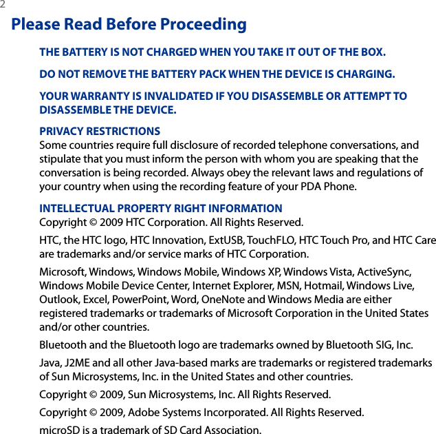 2 Please Read Before ProceedingTHE BATTERY IS NOT CHARGED WHEN YOU TAKE IT OUT OF THE BOX.DO NOT REMOVE THE BATTERY PACK WHEN THE DEVICE IS CHARGING.YOUR WARRANTY IS INVALIDATED IF YOU DISASSEMBLE OR ATTEMPT TO DISASSEMBLE THE DEVICE.PRIVACY RESTRICTIONSSome countries require full disclosure of recorded telephone conversations, and stipulate that you must inform the person with whom you are speaking that the conversation is being recorded. Always obey the relevant laws and regulations of your country when using the recording feature of your PDA Phone.INTELLECTUAL PROPERTY RIGHT INFORMATIONCopyright © 2009 HTC Corporation. All Rights Reserved.HTC, the HTC logo, HTC Innovation, ExtUSB, TouchFLO, HTC Touch Pro, and HTC Care are trademarks and/or service marks of HTC Corporation. Microsoft, Windows, Windows Mobile, Windows XP, Windows Vista, ActiveSync, Windows Mobile Device Center, Internet Explorer, MSN, Hotmail, Windows Live, Outlook, Excel, PowerPoint, Word, OneNote and Windows Media are either registered trademarks or trademarks of Microsoft Corporation in the United States and/or other countries.Bluetooth and the Bluetooth logo are trademarks owned by Bluetooth SIG, Inc.Java, J2ME and all other Java-based marks are trademarks or registered trademarks of Sun Microsystems, Inc. in the United States and other countries.Copyright © 2009, Sun Microsystems, Inc. All Rights Reserved.Copyright © 2009, Adobe Systems Incorporated. All Rights Reserved.microSD is a trademark of SD Card Association.