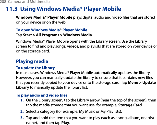 208  Camera and Multimedia11.3  Using Windows Media® Player MobileWindows Media® Player Mobile plays digital audio and video files that are stored on your device or on the web.To open Windows Media® Player MobileTap Start &gt; All Programs &gt; Windows Media.Windows Media® Player Mobile opens with the Library screen. Use the Library screen to find and play songs, videos, and playlists that are stored on your device or on the storage card.Playing mediaTo update the LibraryIn most cases, Windows Media® Player Mobile automatically updates the library. However, you can manually update the library to ensure that it contains new files that you recently copied to your device or to the storage card. Tap Menu &gt; Update Library to manually update the library list.To play audio and video files1.  On the Library screen, tap the Library arrow (near the top of the screen), then tap the media storage that you want use, for example, Storage Card.2.  Select a category (for example, My Music or My Playlists).3.  Tap and hold the item that you want to play (such as a song, album, or artist name), and then tap Play.