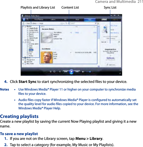 Camera and Multimedia  211Playlists and Library List Sync ListContent List4.  Click Start Sync to start synchronizing the selected files to your device.Notes • Use Windows Media® Player 11 or higher on your computer to synchronize media files to your device.  • Audio files copy faster if Windows Media® Player is configured to automatically set the quality level for audio files copied to your device. For more information, see the Windows Media® Player Help.Creating playlistsCreate a new playlist by saving the current Now Playing playlist and giving it a new name.To save a new playlist1.  If you are not on the Library screen, tap Menu &gt; Library.2.  Tap to select a category (for example, My Music or My Playlists).