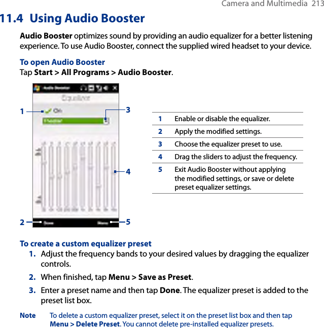 Camera and Multimedia  21311.4  Using Audio BoosterAudio Booster optimizes sound by providing an audio equalizer for a better listening experience. To use Audio Booster, connect the supplied wired headset to your device.To open Audio BoosterTap Start &gt; All Programs &gt; Audio Booster.132451Enable or disable the equalizer.2Apply the modified settings.3Choose the equalizer preset to use.4Drag the sliders to adjust the frequency.5Exit Audio Booster without applying the modified settings, or save or delete preset equalizer settings.To create a custom equalizer preset1.  Adjust the frequency bands to your desired values by dragging the equalizer controls.2.  When finished, tap Menu &gt; Save as Preset.3.  Enter a preset name and then tap Done. The equalizer preset is added to the preset list box.Note  To delete a custom equalizer preset, select it on the preset list box and then tap Menu &gt; Delete Preset. You cannot delete pre-installed equalizer presets.