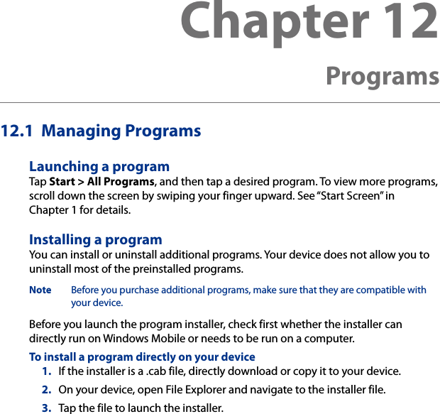 12.1  Managing ProgramsLaunching a programTap Start &gt; All Programs, and then tap a desired program. To view more programs, scroll down the screen by swiping your finger upward. See “Start Screen” in Chapter 1 for details.Installing a programYou can install or uninstall additional programs. Your device does not allow you to uninstall most of the preinstalled programs.Note  Before you purchase additional programs, make sure that they are compatible with your device.Before you launch the program installer, check first whether the installer can directly run on Windows Mobile or needs to be run on a computer.To install a program directly on your device1.  If the installer is a .cab file, directly download or copy it to your device.2.  On your device, open File Explorer and navigate to the installer file.3.  Tap the file to launch the installer.Chapter 12  Programs