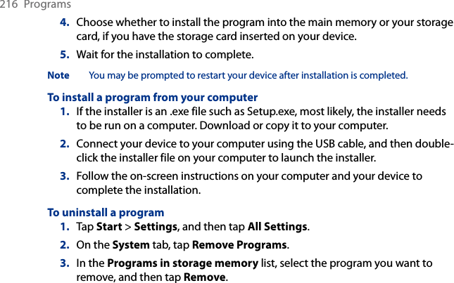216  Programs4.  Choose whether to install the program into the main memory or your storage card, if you have the storage card inserted on your device.5.  Wait for the installation to complete.Note  You may be prompted to restart your device after installation is completed.To install a program from your computer1.  If the installer is an .exe file such as Setup.exe, most likely, the installer needs to be run on a computer. Download or copy it to your computer.2.  Connect your device to your computer using the USB cable, and then double-click the installer file on your computer to launch the installer.3.  Follow the on-screen instructions on your computer and your device to complete the installation.To uninstall a program1.  Tap Start &gt; Settings, and then tap All Settings.2.  On the System tab, tap Remove Programs.3.  In the Programs in storage memory list, select the program you want to remove, and then tap Remove.