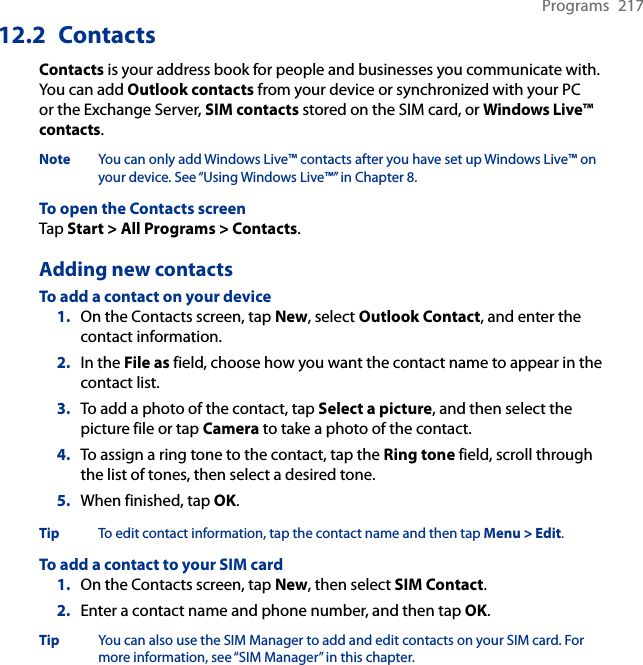 Programs  21712.2  ContactsContacts is your address book for people and businesses you communicate with. You can add Outlook contacts from your device or synchronized with your PC or the Exchange Server, SIM contacts stored on the SIM card, or Windows Live™ contacts.Note  You can only add Windows Live™ contacts after you have set up Windows Live™ on your device. See “Using Windows Live™” in Chapter 8.To open the Contacts screenTap Start &gt; All Programs &gt; Contacts.Adding new contactsTo add a contact on your device1.  On the Contacts screen, tap New, select Outlook Contact, and enter the contact information.2.  In the File as field, choose how you want the contact name to appear in the contact list.3.  To add a photo of the contact, tap Select a picture, and then select the picture file or tap Camera to take a photo of the contact.4.  To assign a ring tone to the contact, tap the Ring tone field, scroll through the list of tones, then select a desired tone.5.  When finished, tap OK.Tip  To edit contact information, tap the contact name and then tap Menu &gt; Edit.To add a contact to your SIM card1.  On the Contacts screen, tap New, then select SIM Contact.2.  Enter a contact name and phone number, and then tap OK.Tip  You can also use the SIM Manager to add and edit contacts on your SIM card. For more information, see “SIM Manager” in this chapter.