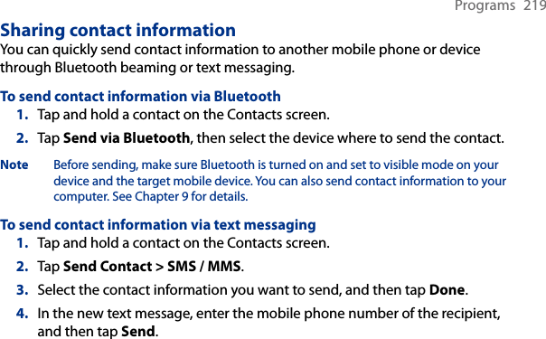 Programs  219Sharing contact informationYou can quickly send contact information to another mobile phone or device through Bluetooth beaming or text messaging.To send contact information via Bluetooth1.  Tap and hold a contact on the Contacts screen.2.  Tap Send via Bluetooth, then select the device where to send the contact.Note  Before sending, make sure Bluetooth is turned on and set to visible mode on your device and the target mobile device. You can also send contact information to your computer. See Chapter 9 for details.To send contact information via text messaging1.  Tap and hold a contact on the Contacts screen.2.  Tap Send Contact &gt; SMS / MMS.3.  Select the contact information you want to send, and then tap Done.4.  In the new text message, enter the mobile phone number of the recipient, and then tap Send.
