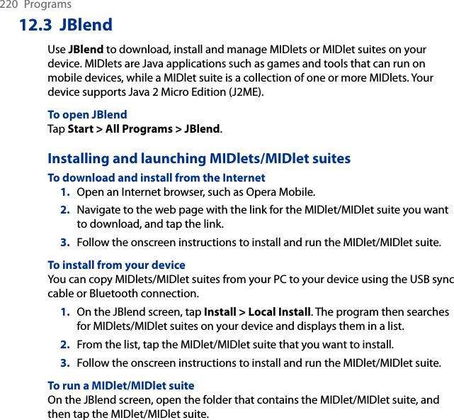 220  Programs12.3  JBlendUse JBlend to download, install and manage MIDlets or MIDlet suites on your device. MIDlets are Java applications such as games and tools that can run on mobile devices, while a MIDlet suite is a collection of one or more MIDlets. Your device supports Java 2 Micro Edition (J2ME).To open JBlendTap Start &gt; All Programs &gt; JBlend.Installing and launching MIDlets/MIDlet suitesTo download and install from the Internet1.  Open an Internet browser, such as Opera Mobile.2.  Navigate to the web page with the link for the MIDlet/MIDlet suite you want to download, and tap the link.3.  Follow the onscreen instructions to install and run the MIDlet/MIDlet suite.To install from your deviceYou can copy MIDlets/MIDlet suites from your PC to your device using the USB sync cable or Bluetooth connection.1.  On the JBlend screen, tap Install &gt; Local Install. The program then searches for MIDlets/MIDlet suites on your device and displays them in a list.2.  From the list, tap the MIDlet/MIDlet suite that you want to install.3.  Follow the onscreen instructions to install and run the MIDlet/MIDlet suite.To run a MIDlet/MIDlet suiteOn the JBlend screen, open the folder that contains the MIDlet/MIDlet suite, and then tap the MIDlet/MIDlet suite.