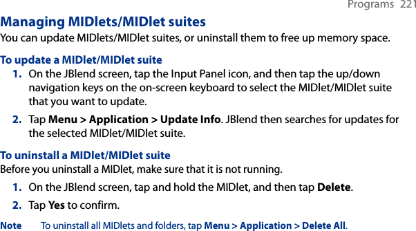 Programs  221Managing MIDlets/MIDlet suitesYou can update MIDlets/MIDlet suites, or uninstall them to free up memory space.To update a MIDlet/MIDlet suite1.  On the JBlend screen, tap the Input Panel icon, and then tap the up/down navigation keys on the on-screen keyboard to select the MIDlet/MIDlet suite that you want to update.2.  Tap Menu &gt; Application &gt; Update Info. JBlend then searches for updates for the selected MIDlet/MIDlet suite.To uninstall a MIDlet/MIDlet suiteBefore you uninstall a MIDlet, make sure that it is not running.1.  On the JBlend screen, tap and hold the MIDlet, and then tap Delete.2.  Tap Yes to confirm.Note  To uninstall all MIDlets and folders, tap Menu &gt; Application &gt; Delete All.