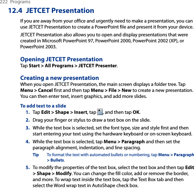 222  Programs12.4  JETCET PresentationIf you are away from your office and urgently need to make a presentation, you can use JETCET Presentation to create a PowerPoint file and present it from your device.JETCET Presentation also allows you to open and display presentations that were created in Microsoft PowerPoint 97, PowerPoint 2000, PowerPoint 2002 (XP), or PowerPoint 2003.Opening JETCET PresentationTap Start &gt; All Programs &gt; JETCET Presenter.Creating a new presentationWhen you open JETCET Presentation, the main screen displays a folder tree. Tap Menu &gt; Cancel first and then tap Menu &gt; File &gt; New to create a new presentation. You can then enter text, insert graphics, and add more slides.To add text to a slide1.  Tap Edit &gt; Shape &gt; Insert, tap  , and then tap OK.2.  Drag your finger or stylus to draw a text box on the slide.3.  While the text box is selected, set the font type, size and style first and then start entering your text using the hardware keyboard or on-screen keyboard.4.  While the text box is selected, tap Menu &gt; Paragraph and then set the paragraph alignment, indentation, and line spacing.Tip  To format the text with automated bullets or numbering, tap Menu &gt; Paragraph &gt; Bullets.5.  To modify the properties of the text box, select the text box and then tap Edit &gt; Shape &gt; Modify. You can change the fill color, add or remove the border, and more. To wrap text inside the text box, tap the Text Box tab and then select the Word wrap text in AutoShape check box.