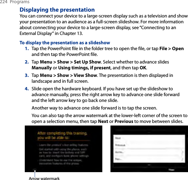 224  ProgramsDisplaying the presentationYou can connect your device to a large-screen display such as a television and show your presentation to an audience as a full-screen slideshow. For more information about connecting your device to a large-screen display, see “Connecting to an External Display“ in Chapter 13.To display the presentation as a slideshow1.  Tap the PowerPoint file in the folder tree to open the file, or tap File &gt; Open and then tap the PowerPoint file.2.  Tap Menu &gt; Show &gt; Set Up Show. Select whether to advance slides Manually or Using timings, if present, and then tap OK.3.  Tap Menu &gt; Show &gt; View Show. The presentation is then displayed in landscape and in full screen.4.  Slide open the hardware keyboard. If you have set up the slideshow to advance manually, press the right arrow key to advance one slide forward and the left arrow key to go back one slide.Another way to advance one slide forward is to tap the screen.You can also tap the arrow watermark at the lower-left corner of the screen to open a selection menu, then tap Next or Previous to move between slides.Arrow watermark