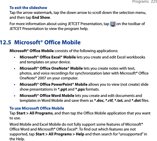 Programs  225To exit the slideshowTap the arrow watermark, tap the down arrow to scroll down the selection menu, and then tap End Show.For more information about using JETCET Presentation, tap   on the toolbar of JETCET Presentation to view the program help.12.5  Microsoft® Office MobileMicrosoft® Office Mobile consists of the following applications:• Microsoft® Office Excel® Mobile lets you create and edit Excel workbooks and templates on your device.• Microsoft® Office OneNote® Mobile lets you create notes with text, photos, and voice recordings for synchronization later with Microsoft® Office OneNote® 2007 on your computer.• Microsoft® Office PowerPoint® Mobile allows you to view (not create) slide show presentations in *.ppt and *.pps formats.• Microsoft® Office Word Mobile lets you create and edit documents and templates in Word Mobile and save them as *.doc, *.rtf, *.txt, and *.dot files.To use Microsoft Office MobileTap Start &gt; All Programs, and then tap the Office Mobile application that you want to use.Word Mobile and Excel Mobile do not fully support some features of Microsoft® Office Word and Microsoft® Office Excel®. To find out which features are not supported, tap Start &gt; All Programs &gt; Help and then search for “unsupported” in the Help.