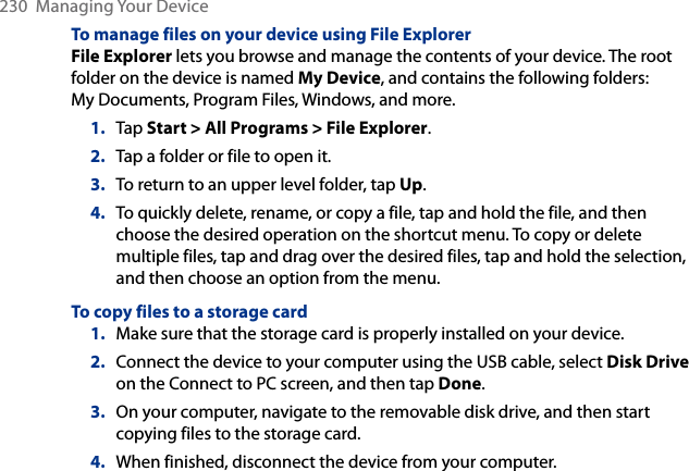 230  Managing Your DeviceTo manage files on your device using File ExplorerFile Explorer lets you browse and manage the contents of your device. The root folder on the device is named My Device, and contains the following folders: My Documents, Program Files, Windows, and more.1.  Tap Start &gt; All Programs &gt; File Explorer.2.  Tap a folder or file to open it.3.  To return to an upper level folder, tap Up.4.  To quickly delete, rename, or copy a file, tap and hold the file, and then choose the desired operation on the shortcut menu. To copy or delete multiple files, tap and drag over the desired files, tap and hold the selection, and then choose an option from the menu.To copy files to a storage card1.  Make sure that the storage card is properly installed on your device.2.  Connect the device to your computer using the USB cable, select Disk Drive on the Connect to PC screen, and then tap Done.3.  On your computer, navigate to the removable disk drive, and then start copying files to the storage card.4.  When finished, disconnect the device from your computer.