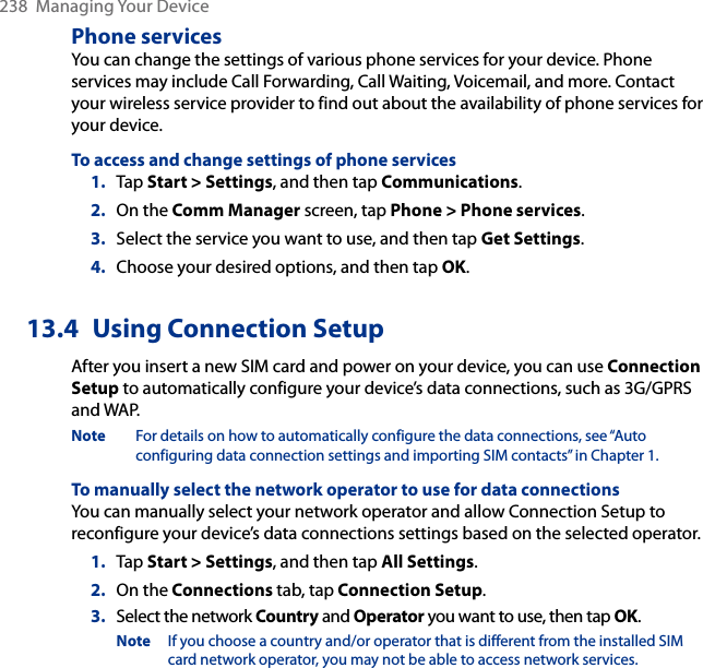 238  Managing Your DevicePhone servicesYou can change the settings of various phone services for your device. Phone services may include Call Forwarding, Call Waiting, Voicemail, and more. Contact your wireless service provider to find out about the availability of phone services for your device.To access and change settings of phone services1.  Tap Start &gt; Settings, and then tap Communications.2.  On the Comm Manager screen, tap Phone &gt; Phone services.3.  Select the service you want to use, and then tap Get Settings.4.  Choose your desired options, and then tap OK.13.4  Using Connection SetupAfter you insert a new SIM card and power on your device, you can use Connection Setup to automatically configure your device’s data connections, such as 3G/GPRS and WAP.Note  For details on how to automatically configure the data connections, see “Auto configuring data connection settings and importing SIM contacts” in Chapter 1.To manually select the network operator to use for data connectionsYou can manually select your network operator and allow Connection Setup to reconfigure your device’s data connections settings based on the selected operator.1.  Tap Start &gt; Settings, and then tap All Settings.2.  On the Connections tab, tap Connection Setup.3.  Select the network Country and Operator you want to use, then tap OK.Note  If you choose a country and/or operator that is different from the installed SIM card network operator, you may not be able to access network services.