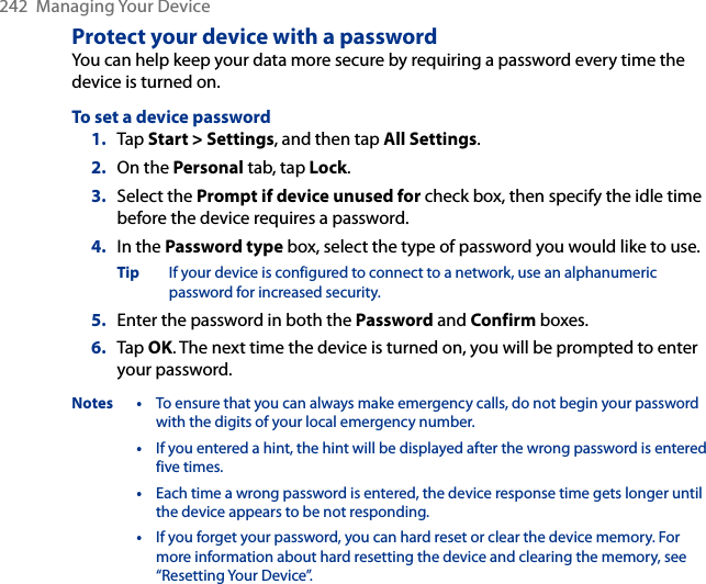 242  Managing Your DeviceProtect your device with a passwordYou can help keep your data more secure by requiring a password every time the device is turned on.To set a device password1.  Tap Start &gt; Settings, and then tap All Settings.2.  On the Personal tab, tap Lock.3.  Select the Prompt if device unused for check box, then specify the idle time before the device requires a password.4.  In the Password type box, select the type of password you would like to use.Tip  If your device is configured to connect to a network, use an alphanumeric password for increased security.5.  Enter the password in both the Password and Confirm boxes.6.  Tap OK. The next time the device is turned on, you will be prompted to enter your password.Notes •  To ensure that you can always make emergency calls, do not begin your password with the digits of your local emergency number.  •  If you entered a hint, the hint will be displayed after the wrong password is entered five times.  •  Each time a wrong password is entered, the device response time gets longer until the device appears to be not responding.  •  If you forget your password, you can hard reset or clear the device memory. For more information about hard resetting the device and clearing the memory, see “Resetting Your Device”.