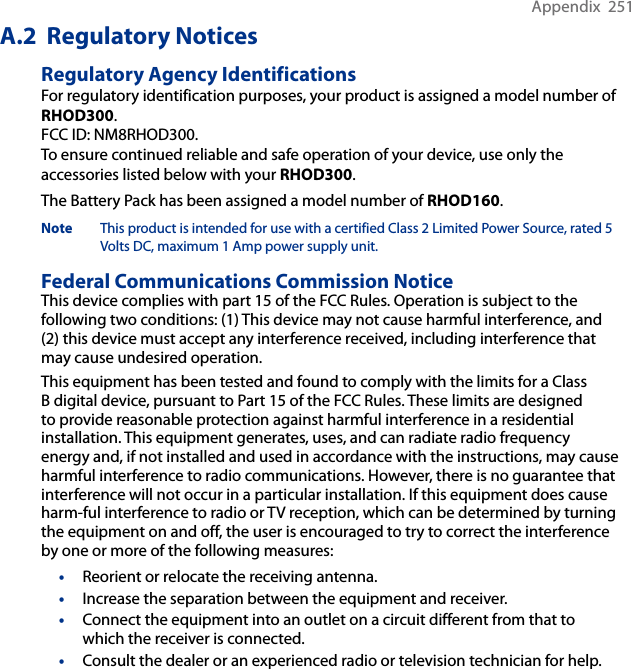 Appendix  251A.2  Regulatory NoticesRegulatory Agency IdentificationsFor regulatory identification purposes, your product is assigned a model number of RHOD300.FCC ID: NM8RHOD300.To ensure continued reliable and safe operation of your device, use only the accessories listed below with your RHOD300.The Battery Pack has been assigned a model number of RHOD160.Note This product is intended for use with a certified Class 2 Limited Power Source, rated 5 Volts DC, maximum 1 Amp power supply unit.Federal Communications Commission Notice This device complies with part 15 of the FCC Rules. Operation is subject to the following two conditions: (1) This device may not cause harmful interference, and (2) this device must accept any interference received, including interference that may cause undesired operation.This equipment has been tested and found to comply with the limits for a Class B digital device, pursuant to Part 15 of the FCC Rules. These limits are designed to provide reasonable protection against harmful interference in a residential installation. This equipment generates, uses, and can radiate radio frequency energy and, if not installed and used in accordance with the instructions, may cause harmful interference to radio communications. However, there is no guarantee that interference will not occur in a particular installation. If this equipment does cause harm-ful interference to radio or TV reception, which can be determined by turning the equipment on and off, the user is encouraged to try to correct the interference by one or more of the following measures:•  Reorient or relocate the receiving antenna. •  Increase the separation between the equipment and receiver.•  Connect the equipment into an outlet on a circuit different from that to which the receiver is connected.•  Consult the dealer or an experienced radio or television technician for help. 