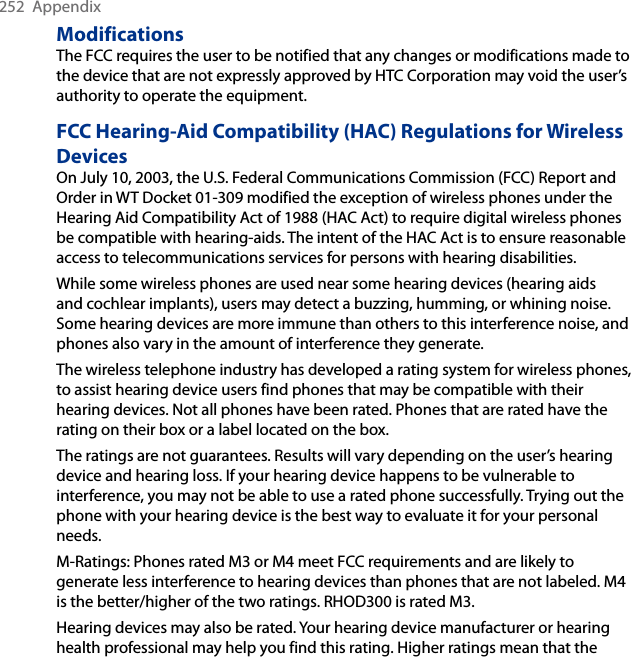 252  AppendixModificationsThe FCC requires the user to be notified that any changes or modifications made to the device that are not expressly approved by HTC Corporation may void the user’s authority to operate the equipment.FCC Hearing-Aid Compatibility (HAC) Regulations for Wireless DevicesOn July 10, 2003, the U.S. Federal Communications Commission (FCC) Report and Order in WT Docket 01-309 modified the exception of wireless phones under the Hearing Aid Compatibility Act of 1988 (HAC Act) to require digital wireless phones be compatible with hearing-aids. The intent of the HAC Act is to ensure reasonable access to telecommunications services for persons with hearing disabilities.While some wireless phones are used near some hearing devices (hearing aids and cochlear implants), users may detect a buzzing, humming, or whining noise. Some hearing devices are more immune than others to this interference noise, and phones also vary in the amount of interference they generate.The wireless telephone industry has developed a rating system for wireless phones, to assist hearing device users find phones that may be compatible with their hearing devices. Not all phones have been rated. Phones that are rated have the rating on their box or a label located on the box.The ratings are not guarantees. Results will vary depending on the user’s hearing device and hearing loss. If your hearing device happens to be vulnerable to interference, you may not be able to use a rated phone successfully. Trying out the phone with your hearing device is the best way to evaluate it for your personal needs.M-Ratings: Phones rated M3 or M4 meet FCC requirements and are likely to generate less interference to hearing devices than phones that are not labeled. M4 is the better/higher of the two ratings. RHOD300 is rated M3.Hearing devices may also be rated. Your hearing device manufacturer or hearing health professional may help you find this rating. Higher ratings mean that the 