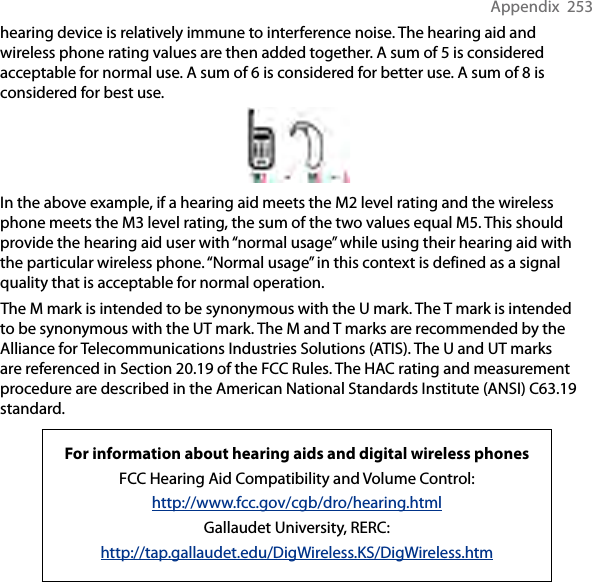 Appendix  253hearing device is relatively immune to interference noise. The hearing aid and wireless phone rating values are then added together. A sum of 5 is considered acceptable for normal use. A sum of 6 is considered for better use. A sum of 8 is considered for best use.In the above example, if a hearing aid meets the M2 level rating and the wireless phone meets the M3 level rating, the sum of the two values equal M5. This should provide the hearing aid user with “normal usage” while using their hearing aid with the particular wireless phone. “Normal usage” in this context is defined as a signal quality that is acceptable for normal operation.The M mark is intended to be synonymous with the U mark. The T mark is intended to be synonymous with the UT mark. The M and T marks are recommended by the Alliance for Telecommunications Industries Solutions (ATIS). The U and UT marks are referenced in Section 20.19 of the FCC Rules. The HAC rating and measurement procedure are described in the American National Standards Institute (ANSI) C63.19 standard.For information about hearing aids and digital wireless phonesFCC Hearing Aid Compatibility and Volume Control:http://www.fcc.gov/cgb/dro/hearing.htmlGallaudet University, RERC:http://tap.gallaudet.edu/DigWireless.KS/DigWireless.htm