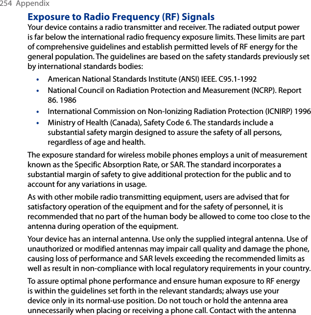 254  AppendixExposure to Radio Frequency (RF) SignalsYour device contains a radio transmitter and receiver. The radiated output power is far below the international radio frequency exposure limits. These limits are part of comprehensive guidelines and establish permitted levels of RF energy for the general population. The guidelines are based on the safety standards previously set by international standards bodies:•  American National Standards Institute (ANSI) IEEE. C95.1-1992•  National Council on Radiation Protection and Measurement (NCRP). Report 86. 1986•  International Commission on Non-Ionizing Radiation Protection (ICNIRP) 1996•  Ministry of Health (Canada), Safety Code 6. The standards include a substantial safety margin designed to assure the safety of all persons, regardless of age and health.The exposure standard for wireless mobile phones employs a unit of measurement known as the Specific Absorption Rate, or SAR. The standard incorporates a substantial margin of safety to give additional protection for the public and to account for any variations in usage.As with other mobile radio transmitting equipment, users are advised that for satisfactory operation of the equipment and for the safety of personnel, it is recommended that no part of the human body be allowed to come too close to the antenna during operation of the equipment.Your device has an internal antenna. Use only the supplied integral antenna. Use of unauthorized or modified antennas may impair call quality and damage the phone, causing loss of performance and SAR levels exceeding the recommended limits as well as result in non-compliance with local regulatory requirements in your country.To assure optimal phone performance and ensure human exposure to RF energy is within the guidelines set forth in the relevant standards; always use your device only in its normal-use position. Do not touch or hold the antenna area unnecessarily when placing or receiving a phone call. Contact with the antenna 