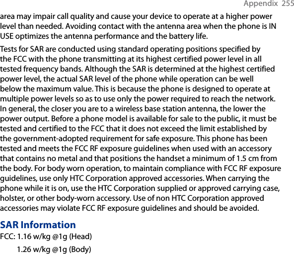 Appendix  255area may impair call quality and cause your device to operate at a higher power level than needed. Avoiding contact with the antenna area when the phone is IN USE optimizes the antenna performance and the battery life.Tests for SAR are conducted using standard operating positions specified by the FCC with the phone transmitting at its highest certified power level in all tested frequency bands. Although the SAR is determined at the highest certified power level, the actual SAR level of the phone while operation can be well below the maximum value. This is because the phone is designed to operate at multiple power levels so as to use only the power required to reach the network. In general, the closer you are to a wireless base station antenna, the lower the power output. Before a phone model is available for sale to the public, it must be tested and certified to the FCC that it does not exceed the limit established by the government-adopted requirement for safe exposure. This phone has been tested and meets the FCC RF exposure guidelines when used with an accessory that contains no metal and that positions the handset a minimum of 1.5 cm from the body. For body worn operation, to maintain compliance with FCC RF exposure guidelines, use only HTC Corporation approved accessories. When carrying the phone while it is on, use the HTC Corporation supplied or approved carrying case, holster, or other body-worn accessory. Use of non HTC Corporation approved accessories may violate FCC RF exposure guidelines and should be avoided.SAR InformationFCC: 1.16 w/kg @1g (Head)  1.26 w/kg @1g (Body)