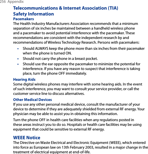 256  AppendixTelecommunications &amp; Internet Association (TIA)  Safety InformationPacemakers The Health Industry Manufacturers Association recommends that a minimum separation of six inches be maintained between a handheld wireless phone and a pacemaker to avoid potential interference with the pacemaker. These recommendations are consistent with the independent research by and recommendations of Wireless Technology Research. Persons with pacemakers:•  Should ALWAYS keep the phone more than six inches from their pacemaker when the phone is turned ON. •  Should not carry the phone in a breast pocket. •  Should use the ear opposite the pacemaker to minimize the potential for interference. If you have any reason to suspect that interference is taking place, turn the phone OFF immediately. Hearing Aids Some digital wireless phones may interfere with some hearing aids. In the event of such interference, you may want to consult your service provider, or call the customer service line to discuss alternatives.Other Medical Devices If you use any other personal medical device, consult the manufacturer of your device to determine if they are adequately shielded from external RF energy. Your physician may be able to assist you in obtaining this information. Turn the phone OFF in health care facilities when any regulations posted in these areas instruct you to do so. Hospitals or health care facilities may be using equipment that could be sensitive to external RF energy.WEEE NoticeThe Directive on Waste Electrical and Electronic Equipment (WEEE), which entered into force as European law on 13th February 2003, resulted in a major change in the treatment of electrical equipment at end-of-life. 