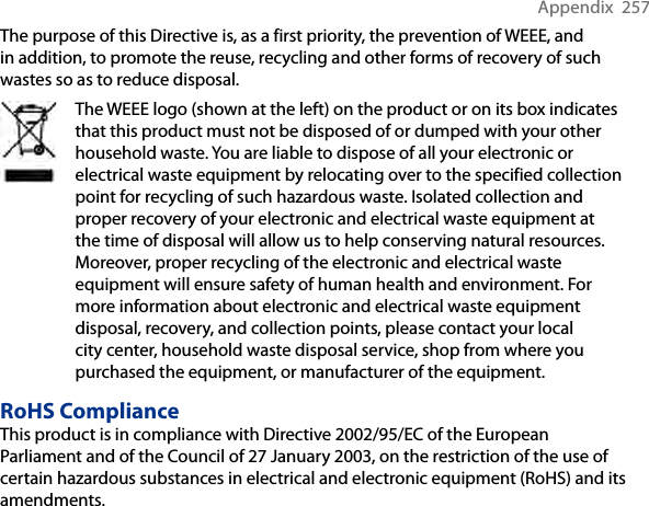 Appendix  257The purpose of this Directive is, as a first priority, the prevention of WEEE, and in addition, to promote the reuse, recycling and other forms of recovery of such wastes so as to reduce disposal.The WEEE logo (shown at the left) on the product or on its box indicates that this product must not be disposed of or dumped with your other household waste. You are liable to dispose of all your electronic or electrical waste equipment by relocating over to the specified collection point for recycling of such hazardous waste. Isolated collection and proper recovery of your electronic and electrical waste equipment at the time of disposal will allow us to help conserving natural resources. Moreover, proper recycling of the electronic and electrical waste equipment will ensure safety of human health and environment. For more information about electronic and electrical waste equipment disposal, recovery, and collection points, please contact your local city center, household waste disposal service, shop from where you purchased the equipment, or manufacturer of the equipment.RoHS ComplianceThis product is in compliance with Directive 2002/95/EC of the European Parliament and of the Council of 27 January 2003, on the restriction of the use of certain hazardous substances in electrical and electronic equipment (RoHS) and its amendments.