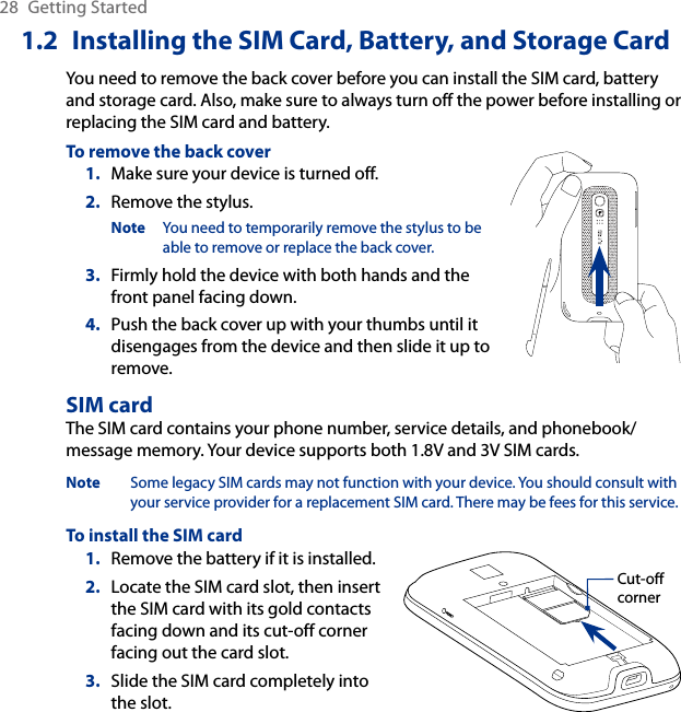 28  Getting Started1.2  Installing the SIM Card, Battery, and Storage CardYou need to remove the back cover before you can install the SIM card, battery and storage card. Also, make sure to always turn off the power before installing or replacing the SIM card and battery.To remove the back coverMake sure your device is turned off.Remove the stylus.Note  You need to temporarily remove the stylus to be able to remove or replace the back cover.3.  Firmly hold the device with both hands and the front panel facing down.4.  Push the back cover up with your thumbs until it disengages from the device and then slide it up to remove.1.2.SIM cardThe SIM card contains your phone number, service details, and phonebook/message memory. Your device supports both 1.8V and 3V SIM cards.Note  Some legacy SIM cards may not function with your device. You should consult with your service provider for a replacement SIM card. There may be fees for this service.To install the SIM cardRemove the battery if it is installed.Locate the SIM card slot, then insert the SIM card with its gold contacts facing down and its cut-off corner facing out the card slot.Slide the SIM card completely into the slot.1.2.3.Cut-off corner