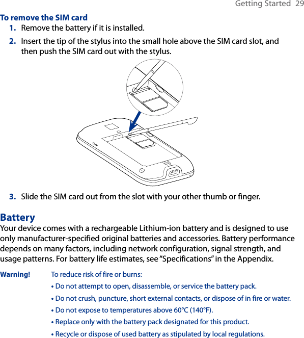 Getting Started  29To remove the SIM card1.  Remove the battery if it is installed.2.  Insert the tip of the stylus into the small hole above the SIM card slot, and then push the SIM card out with the stylus.3.  Slide the SIM card out from the slot with your other thumb or finger.BatteryYour device comes with a rechargeable Lithium-ion battery and is designed to use only manufacturer-specified original batteries and accessories. Battery performance depends on many factors, including network configuration, signal strength, and usage patterns. For battery life estimates, see “Specifications” in the Appendix.Warning!  To reduce risk of fire or burns:  •  Do not attempt to open, disassemble, or service the battery pack.  •  Do not crush, puncture, short external contacts, or dispose of in fire or water.  • Do not expose to temperatures above 60°C (140°F).  • Replace only with the battery pack designated for this product.  •  Recycle or dispose of used battery as stipulated by local regulations.