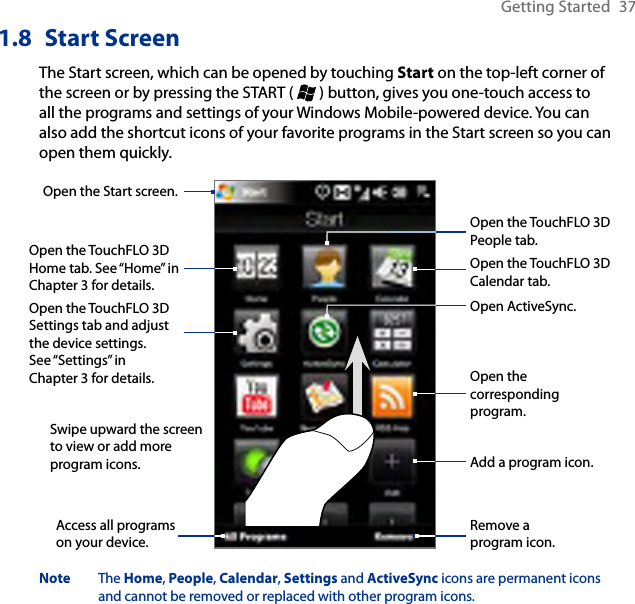 Getting Started  371.8  Start ScreenThe Start screen, which can be opened by touching Start on the top-left corner of the screen or by pressing the START (   ) button, gives you one-touch access to all the programs and settings of your Windows Mobile-powered device. You can also add the shortcut icons of your favorite programs in the Start screen so you can open them quickly.Swipe upward the screen to view or add more program icons.Open the TouchFLO 3D Home tab. See “Home” in Chapter 3 for details.Open the TouchFLO 3D Calendar tab.Open the Start screen.Open the TouchFLO 3D Settings tab and adjust the device settings. See “Settings” in Chapter 3 for details.Add a program icon.Remove a program icon.Access all programs on your device.Open the TouchFLO 3D People tab.Open the corresponding program.Open ActiveSync.Note  The Home, People, Calendar, Settings and ActiveSync icons are permanent icons and cannot be removed or replaced with other program icons.