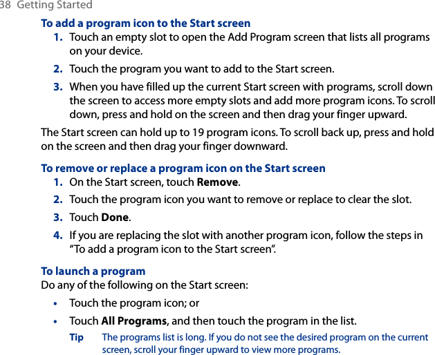 38  Getting StartedTo add a program icon to the Start screenTouch an empty slot to open the Add Program screen that lists all programs on your device.Touch the program you want to add to the Start screen.When you have filled up the current Start screen with programs, scroll down the screen to access more empty slots and add more program icons. To scroll down, press and hold on the screen and then drag your finger upward.The Start screen can hold up to 19 program icons. To scroll back up, press and hold on the screen and then drag your finger downward.To remove or replace a program icon on the Start screenOn the Start screen, touch Remove.Touch the program icon you want to remove or replace to clear the slot.Touch Done.If you are replacing the slot with another program icon, follow the steps in “To add a program icon to the Start screen”.To launch a programDo any of the following on the Start screen:Touch the program icon; orTouch All Programs, and then touch the program in the list.Tip  The programs list is long. If you do not see the desired program on the current screen, scroll your finger upward to view more programs.1.2.3.1.2.3.4.••