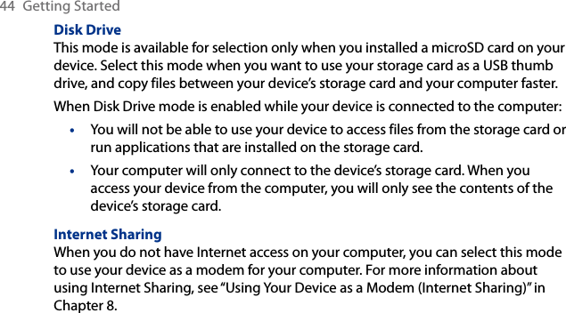 44  Getting StartedDisk DriveThis mode is available for selection only when you installed a microSD card on your device. Select this mode when you want to use your storage card as a USB thumb drive, and copy files between your device’s storage card and your computer faster.When Disk Drive mode is enabled while your device is connected to the computer:You will not be able to use your device to access files from the storage card or run applications that are installed on the storage card.Your computer will only connect to the device’s storage card. When you access your device from the computer, you will only see the contents of the device’s storage card.Internet SharingWhen you do not have Internet access on your computer, you can select this mode to use your device as a modem for your computer. For more information about using Internet Sharing, see “Using Your Device as a Modem (Internet Sharing)” in Chapter 8.••