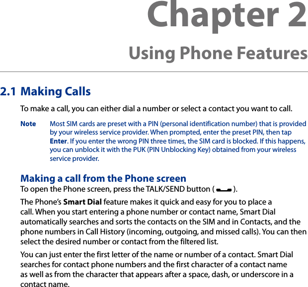 Chapter 2   Using Phone Features2.1 Making CallsTo make a call, you can either dial a number or select a contact you want to call.Note  Most SIM cards are preset with a PIN (personal identification number) that is provided by your wireless service provider. When prompted, enter the preset PIN, then tap Enter. If you enter the wrong PIN three times, the SIM card is blocked. If this happens, you can unblock it with the PUK (PIN Unblocking Key) obtained from your wireless service provider.Making a call from the Phone screenTo open the Phone screen, press the TALK/SEND button (   ).The Phone’s Smart Dial feature makes it quick and easy for you to place a call. When you start entering a phone number or contact name, Smart Dial automatically searches and sorts the contacts on the SIM and in Contacts, and the phone numbers in Call History (incoming, outgoing, and missed calls). You can then select the desired number or contact from the filtered list.You can just enter the first letter of the name or number of a contact. Smart Dial searches for contact phone numbers and the first character of a contact name as well as from the character that appears after a space, dash, or underscore in a contact name.
