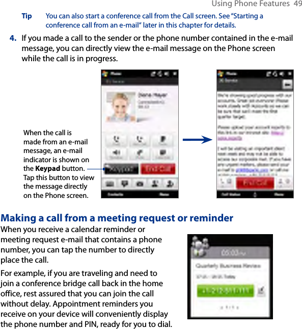 Using Phone Features  49Tip  You can also start a conference call from the Call screen. See “Starting a conference call from an e-mail“ later in this chapter for details.4.  If you made a call to the sender or the phone number contained in the e-mail message, you can directly view the e-mail message on the Phone screen while the call is in progress. When the call is made from an e-mail message, an e-mail indicator is shown on the Keypad button. Tap this button to view the message directly on the Phone screen.Making a call from a meeting request or reminderWhen you receive a calendar reminder or meeting request e-mail that contains a phone number, you can tap the number to directly place the call.For example, if you are traveling and need to join a conference bridge call back in the home office, rest assured that you can join the call without delay. Appointment reminders you receive on your device will conveniently display the phone number and PIN, ready for you to dial.