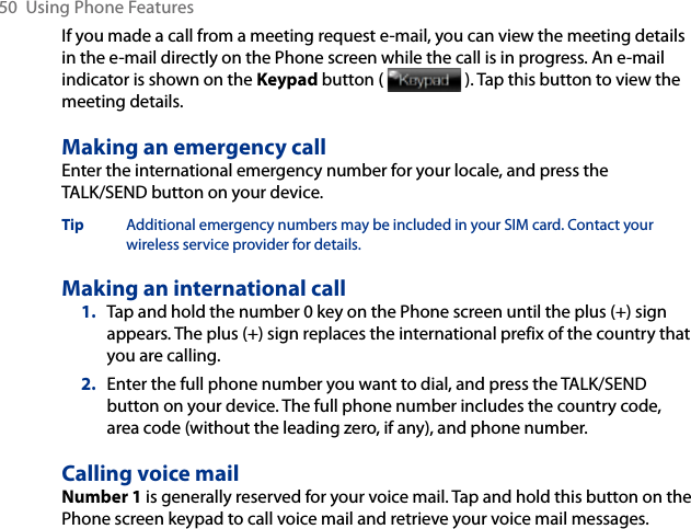 50  Using Phone FeaturesIf you made a call from a meeting request e-mail, you can view the meeting details in the e-mail directly on the Phone screen while the call is in progress. An e-mail indicator is shown on the Keypad button (   ). Tap this button to view the meeting details.Making an emergency callEnter the international emergency number for your locale, and press the TALK/SEND button on your device.Tip  Additional emergency numbers may be included in your SIM card. Contact your wireless service provider for details.Making an international call1.  Tap and hold the number 0 key on the Phone screen until the plus (+) sign appears. The plus (+) sign replaces the international prefix of the country that you are calling.2.  Enter the full phone number you want to dial, and press the TALK/SEND button on your device. The full phone number includes the country code, area code (without the leading zero, if any), and phone number. Calling voice mailNumber 1 is generally reserved for your voice mail. Tap and hold this button on the Phone screen keypad to call voice mail and retrieve your voice mail messages.