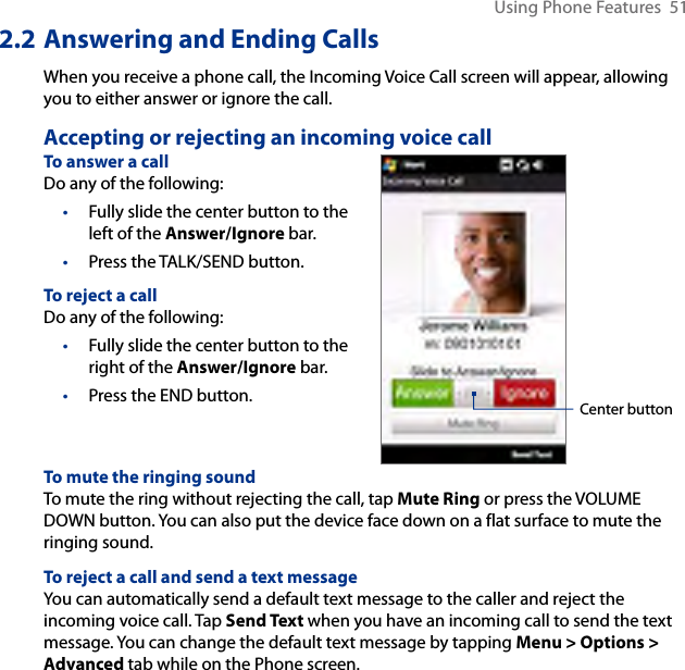 Using Phone Features  512.2 Answering and Ending CallsWhen you receive a phone call, the Incoming Voice Call screen will appear, allowing you to either answer or ignore the call.Accepting or rejecting an incoming voice callTo answer a callDo any of the following:Fully slide the center button to the left of the Answer/Ignore bar.Press the TALK/SEND button.To reject a callDo any of the following:Fully slide the center button to the right of the Answer/Ignore bar.Press the END button.••••Center buttonTo mute the ringing soundTo mute the ring without rejecting the call, tap Mute Ring or press the VOLUME DOWN button. You can also put the device face down on a flat surface to mute the ringing sound.To reject a call and send a text messageYou can automatically send a default text message to the caller and reject the incoming voice call. Tap Send Text when you have an incoming call to send the text message. You can change the default text message by tapping Menu &gt; Options &gt; Advanced tab while on the Phone screen.