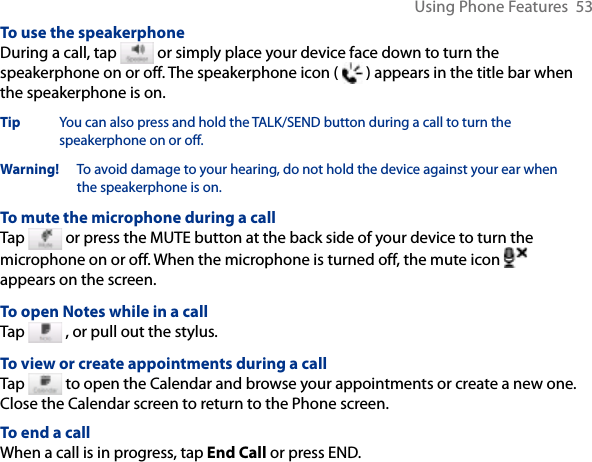 Using Phone Features  53To use the speakerphoneDuring a call, tap   or simply place your device face down to turn the speakerphone on or off. The speakerphone icon (   ) appears in the title bar when the speakerphone is on.Tip  You can also press and hold the TALK/SEND button during a call to turn the speakerphone on or off.Warning!   To avoid damage to your hearing, do not hold the device against your ear when the speakerphone is on.To mute the microphone during a callTap   or press the MUTE button at the back side of your device to turn the microphone on or off. When the microphone is turned off, the mute icon   appears on the screen.To open Notes while in a callTap   , or pull out the stylus.To view or create appointments during a callTap   to open the Calendar and browse your appointments or create a new one. Close the Calendar screen to return to the Phone screen.To end a call When a call is in progress, tap End Call or press END.