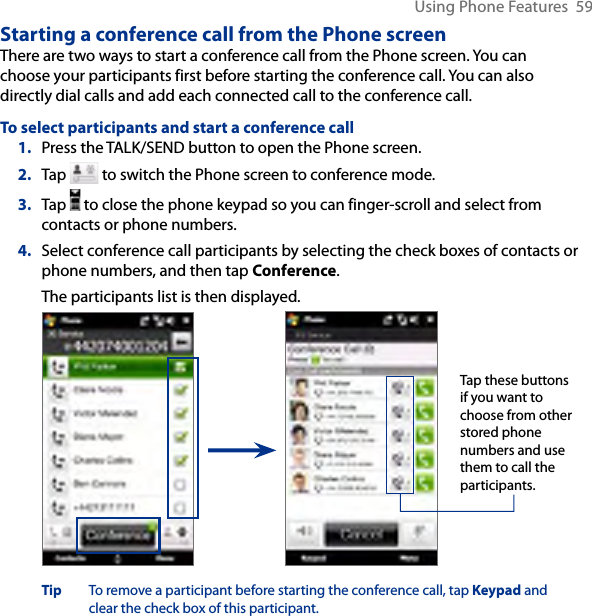 Using Phone Features  59Starting a conference call from the Phone screenThere are two ways to start a conference call from the Phone screen. You can choose your participants first before starting the conference call. You can also directly dial calls and add each connected call to the conference call.To select participants and start a conference call1.  Press the TALK/SEND button to open the Phone screen.2.  Tap   to switch the Phone screen to conference mode.3.  Tap   to close the phone keypad so you can finger-scroll and select from contacts or phone numbers.4.  Select conference call participants by selecting the check boxes of contacts or phone numbers, and then tap Conference. The participants list is then displayed.Tap these buttons if you want to choose from other stored phone numbers and use them to call the participants.Tip  To remove a participant before starting the conference call, tap Keypad and clear the check box of this participant.