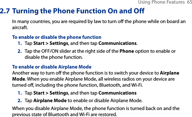 Using Phone Features  652.7 Turning the Phone Function On and OffIn many countries, you are required by law to turn off the phone while on board an aircraft.To enable or disable the phone function1.  Tap Start &gt; Settings, and then tap Communications.2.  Tap the OFF/ON slider at the right side of the Phone option to enable or disable the phone function.To enable or disable Airplane ModeAnother way to turn off the phone function is to switch your device to Airplane Mode. When you enable Airplane Mode, all wireless radios on your device are turned off, including the phone function, Bluetooth, and Wi-Fi.1.  Tap Start &gt; Settings, and then tap Communications2.  Tap Airplane Mode to enable or disable Airplane Mode.When you disable Airplane Mode, the phone function is turned back on and the previous state of Bluetooth and Wi-Fi are restored.