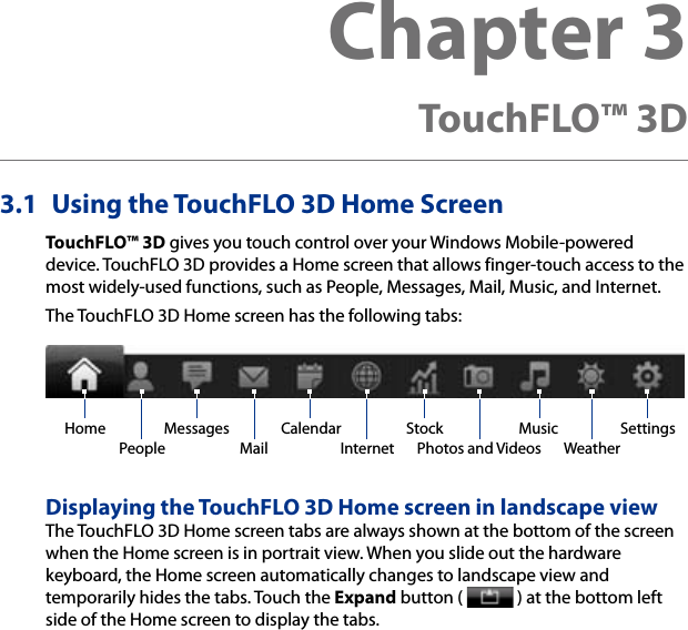 3.1  Using the TouchFLO 3D Home ScreenTouchFLO™ 3D gives you touch control over your Windows Mobile-powered device. TouchFLO 3D provides a Home screen that allows finger-touch access to the most widely-used functions, such as People, Messages, Mail, Music, and Internet.The TouchFLO 3D Home screen has the following tabs:Home Music SettingsWeatherInternetStockPhotos and VideosPeopleCalendarMessagesMailDisplaying the TouchFLO 3D Home screen in landscape viewThe TouchFLO 3D Home screen tabs are always shown at the bottom of the screen when the Home screen is in portrait view. When you slide out the hardware keyboard, the Home screen automatically changes to landscape view and temporarily hides the tabs. Touch the Expand button (   ) at the bottom left side of the Home screen to display the tabs.Chapter 3  TouchFLO™ 3D 