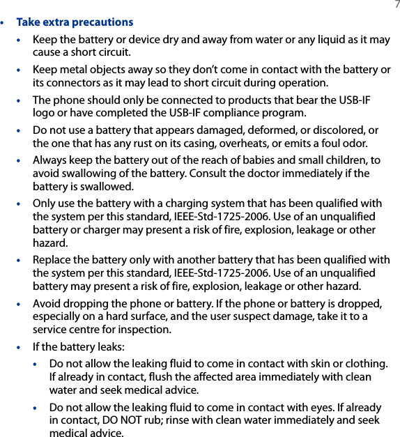   7•  Take extra precautions•  Keep the battery or device dry and away from water or any liquid as it may cause a short circuit. •  Keep metal objects away so they don’t come in contact with the battery or its connectors as it may lead to short circuit during operation.•  The phone should only be connected to products that bear the USB-IF logo or have completed the USB-IF compliance program.•  Do not use a battery that appears damaged, deformed, or discolored, or the one that has any rust on its casing, overheats, or emits a foul odor. •  Always keep the battery out of the reach of babies and small children, to avoid swallowing of the battery. Consult the doctor immediately if the battery is swallowed. •  Only use the battery with a charging system that has been qualified with the system per this standard, IEEE-Std-1725-2006. Use of an unqualified battery or charger may present a risk of fire, explosion, leakage or other hazard.•  Replace the battery only with another battery that has been qualified with the system per this standard, IEEE-Std-1725-2006. Use of an unqualified battery may present a risk of fire, explosion, leakage or other hazard.•  Avoid dropping the phone or battery. If the phone or battery is dropped, especially on a hard surface, and the user suspect damage, take it to a service centre for inspection.•  If the battery leaks: •  Do not allow the leaking fluid to come in contact with skin or clothing. If already in contact, flush the affected area immediately with clean water and seek medical advice. •  Do not allow the leaking fluid to come in contact with eyes. If already in contact, DO NOT rub; rinse with clean water immediately and seek medical advice. 