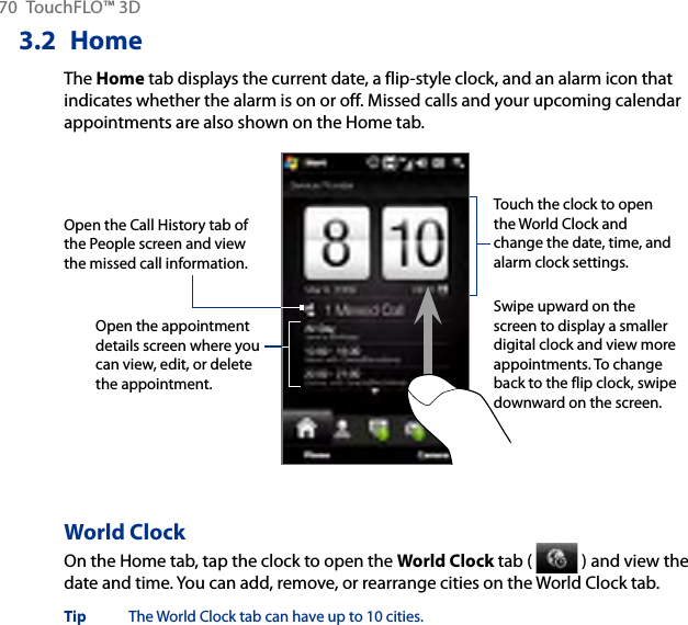 70  TouchFLO™ 3D3.2  HomeThe Home tab displays the current date, a flip-style clock, and an alarm icon that indicates whether the alarm is on or off. Missed calls and your upcoming calendar appointments are also shown on the Home tab.Open the appointment details screen where you can view, edit, or delete the appointment.Touch the clock to open the World Clock and change the date, time, and alarm clock settings.Swipe upward on the screen to display a smaller digital clock and view more appointments. To change back to the flip clock, swipe downward on the screen.Open the Call History tab of the People screen and view the missed call information.World ClockOn the Home tab, tap the clock to open the World Clock tab (   ) and view the date and time. You can add, remove, or rearrange cities on the World Clock tab.Tip  The World Clock tab can have up to 10 cities.