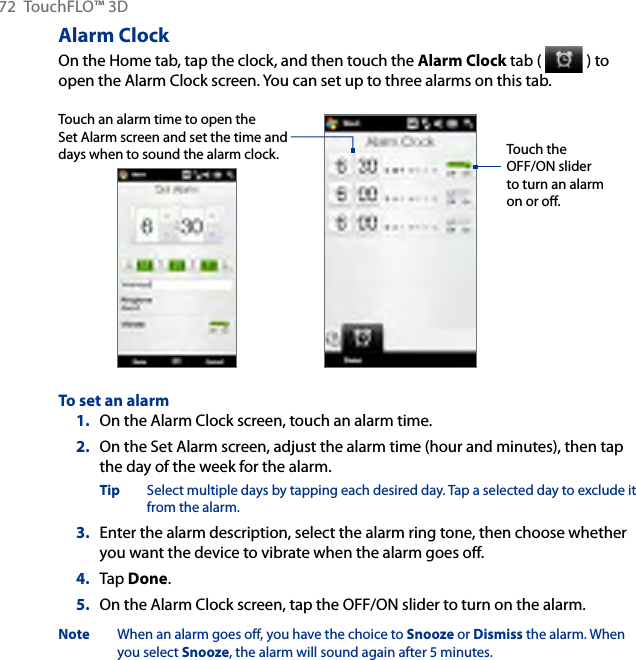 72  TouchFLO™ 3DAlarm ClockOn the Home tab, tap the clock, and then touch the Alarm Clock tab (   ) to open the Alarm Clock screen. You can set up to three alarms on this tab.Touch an alarm time to open the Set Alarm screen and set the time and days when to sound the alarm clock. Touch the OFF/ON slider to turn an alarm on or off.To set an alarmOn the Alarm Clock screen, touch an alarm time.2.  On the Set Alarm screen, adjust the alarm time (hour and minutes), then tap the day of the week for the alarm.Tip  Select multiple days by tapping each desired day. Tap a selected day to exclude it from the alarm.3.  Enter the alarm description, select the alarm ring tone, then choose whether you want the device to vibrate when the alarm goes off.4.  Tap Done.5.  On the Alarm Clock screen, tap the OFF/ON slider to turn on the alarm.Note  When an alarm goes off, you have the choice to Snooze or Dismiss the alarm. When you select Snooze, the alarm will sound again after 5 minutes.1.
