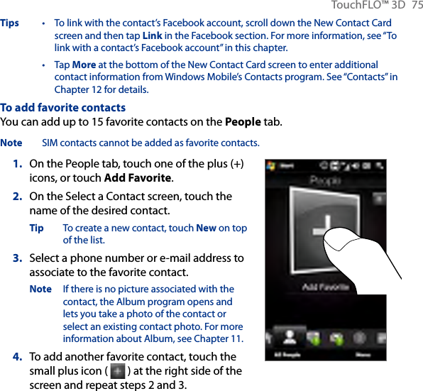 TouchFLO™ 3D  75Tips  •   To link with the contact’s Facebook account, scroll down the New Contact Card screen and then tap Link in the Facebook section. For more information, see “To link with a contact’s Facebook account” in this chapter. •   Tap More at the bottom of the New Contact Card screen to enter additional contact information from Windows Mobile’s Contacts program. See “Contacts” in Chapter 12 for details.To add favorite contactsYou can add up to 15 favorite contacts on the People tab.Note  SIM contacts cannot be added as favorite contacts.1.  On the People tab, touch one of the plus (+) icons, or touch Add Favorite.2.  On the Select a Contact screen, touch the name of the desired contact.Tip  To create a new contact, touch New on top of the list.3.  Select a phone number or e-mail address to associate to the favorite contact.Note  If there is no picture associated with the contact, the Album program opens and lets you take a photo of the contact or select an existing contact photo. For more information about Album, see Chapter 11.4.  To add another favorite contact, touch the small plus icon (   ) at the right side of the screen and repeat steps 2 and 3.