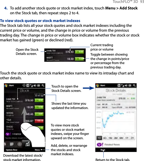 TouchFLO™ 3D  934.  To add another stock quote or stock market index, touch Menu &gt; Add Stock on the Stock tab, then repeat steps 2 to 4.To view stock quotes or stock market indexesThe Stock tab lists all your stock quotes and stock market indexes including the current price or volume, and the change in price or volume from the previous trading day. The change in price or volume box indicates whether the stock or stock market has gained (green) or declined (red).        Open the Stock Details screen. Toggle between showing the change in points/price or percentage from the previous trading day.Current trading price or volumeTouch the stock quote or stock market index name to view its intraday chart and other details.To view more stock quotes or stock market indexes, swipe your finger upward on the screen.Add, delete, or rearrange the stocks and stock market indexes.Shows the last time you updated the information.Touch to open the Stock Details screen.Return to the Stock tab.Download the latest stock/stock market information.