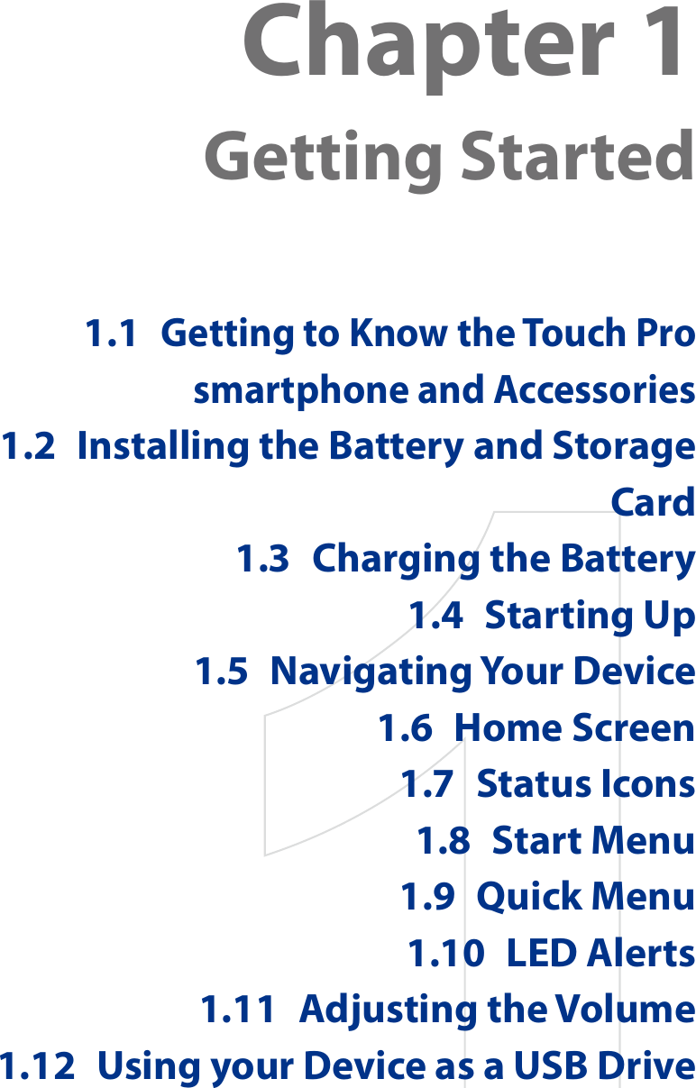 Chapter 1  Getting Started1.1 Getting to Know the Touch Pro smartphone and Accessories1.2  Installing the Battery and Storage Card1.3  Charging the Battery1.4  Starting Up1.5  Navigating Your Device1.6  Home Screen1.7  Status Icons1.8  Start Menu1.9  Quick Menu1.10  LED Alerts1.11  Adjusting the Volume1.12  Using your Device as a USB Drive